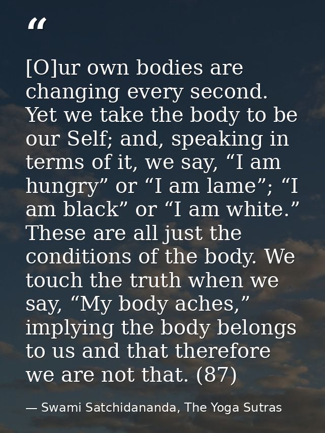 [O]ur own bodies are changing every second. Yet we take the body to be our Self; and, speaking in terms of it, we say, “ — Swami Satchidananda, The Yoga Sutras