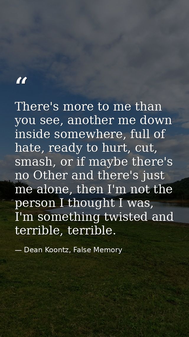 There's more to me than you see, another me down inside somewhere, full of hate, ready to hurt, cut, smash, or if maybe  — Dean Koontz, False Memory