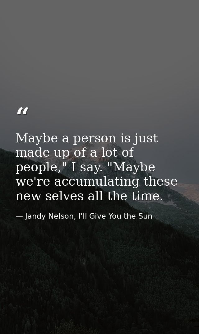 Maybe a person is just made up of a lot of people," I say. "Maybe we're accumulating these new selves all the time. — Jandy Nelson, I'll Give You the Sun