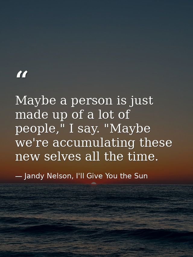 Maybe a person is just made up of a lot of people," I say. "Maybe we're accumulating these new selves all the time. — Jandy Nelson, I'll Give You the Sun