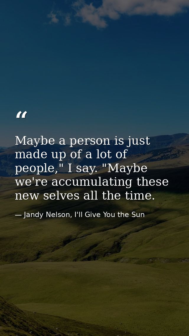 Maybe a person is just made up of a lot of people," I say. "Maybe we're accumulating these new selves all the time. — Jandy Nelson, I'll Give You the Sun