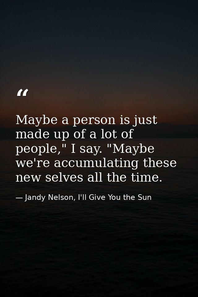 Maybe a person is just made up of a lot of people," I say. "Maybe we're accumulating these new selves all the time. — Jandy Nelson, I'll Give You the Sun