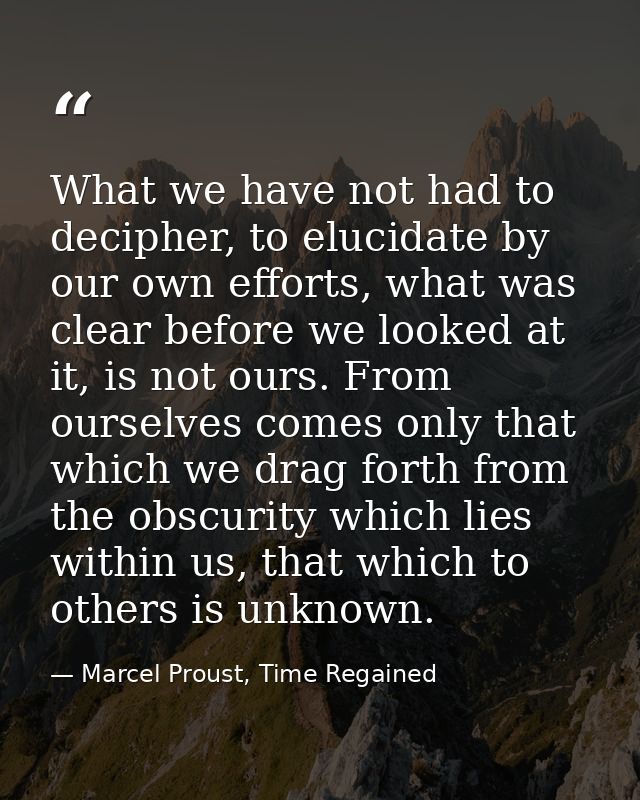 What we have not had to decipher, to elucidate by our own efforts, what was clear before we looked at it, is not ours. F — Marcel Proust, Time Regained
