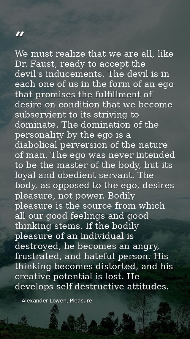 We must realize that we are all, like Dr. Faust, ready to accept the devil's inducements. The devil is in each one of us — Alexander Lowen, Pleasure