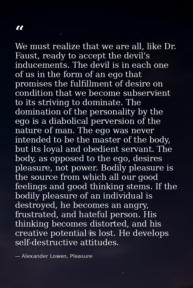We must realize that we are all, like Dr. Faust, ready to accept the devil's inducements. The devil is in each one of us — Alexander Lowen, Pleasure
