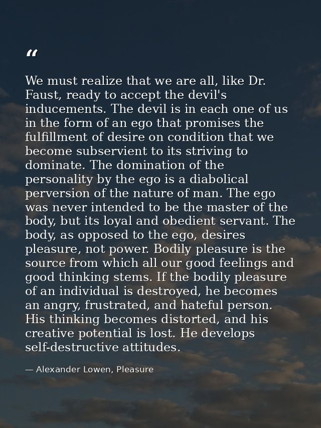 We must realize that we are all, like Dr. Faust, ready to accept the devil's inducements. The devil is in each one of us — Alexander Lowen, Pleasure