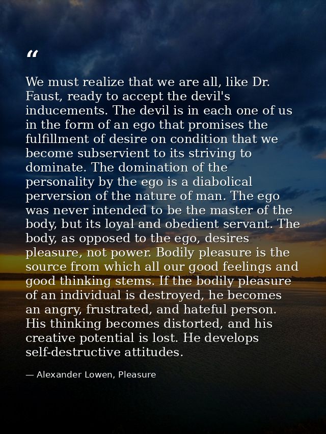 We must realize that we are all, like Dr. Faust, ready to accept the devil's inducements. The devil is in each one of us — Alexander Lowen, Pleasure