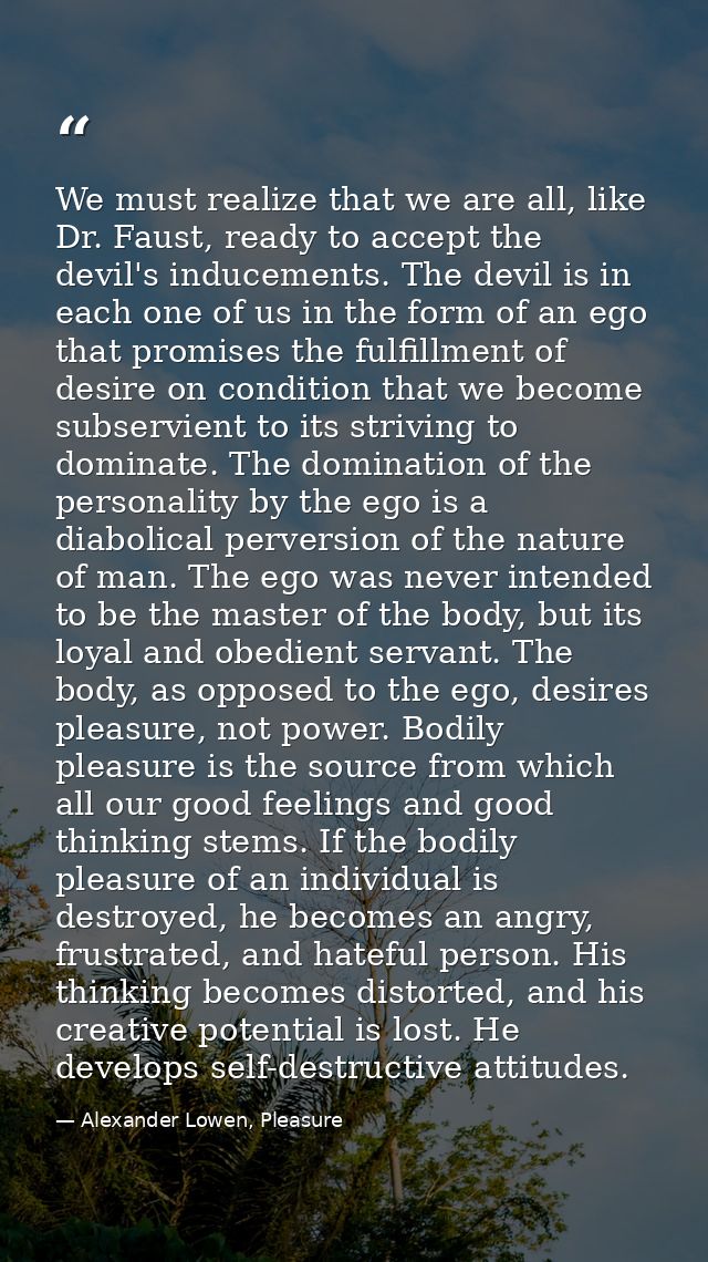 We must realize that we are all, like Dr. Faust, ready to accept the devil's inducements. The devil is in each one of us — Alexander Lowen, Pleasure