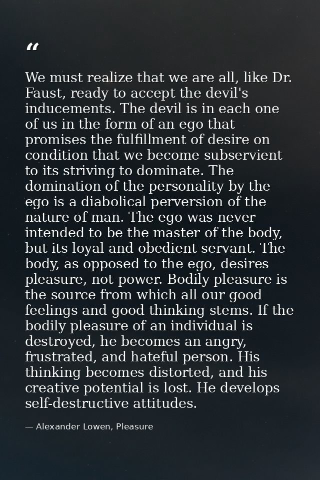 We must realize that we are all, like Dr. Faust, ready to accept the devil's inducements. The devil is in each one of us — Alexander Lowen, Pleasure