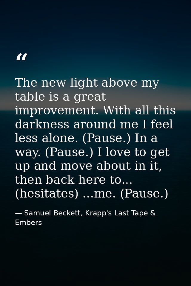 The new light above my table is a great improvement. With all this darkness around me I feel less alone. (Pause.) In a w — Samuel Beckett, Krapp's Last Tape & Embers