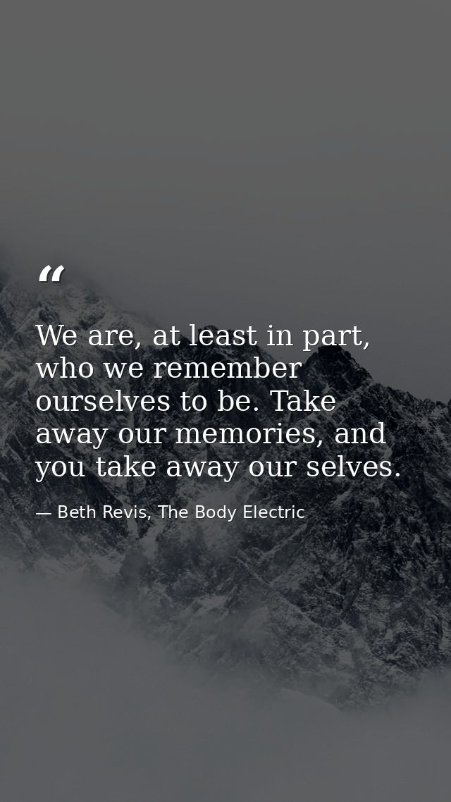 We are, at least in part, who we remember ourselves to be. Take away our memories, and you take away our selves. — Beth Revis, The Body Electric