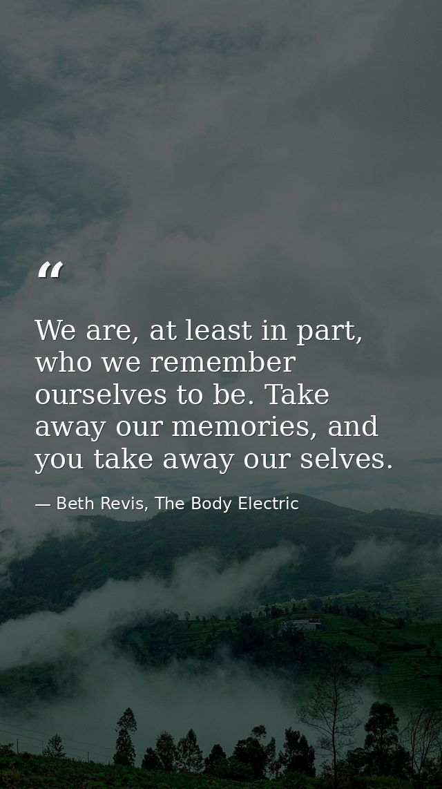 We are, at least in part, who we remember ourselves to be. Take away our memories, and you take away our selves. — Beth Revis, The Body Electric
