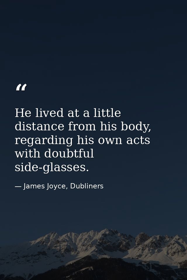 He lived at a little distance from his body, regarding his own acts with doubtful side-glasses. — James Joyce, Dubliners