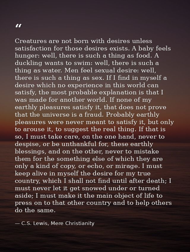 Creatures are not born with desires unless satisfaction for those desires exists. A baby feels hunger: well, there is su — C.S. Lewis, Mere Christianity
