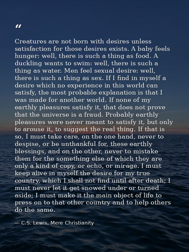 Creatures are not born with desires unless satisfaction for those desires exists. A baby feels hunger: well, there is su — C.S. Lewis, Mere Christianity