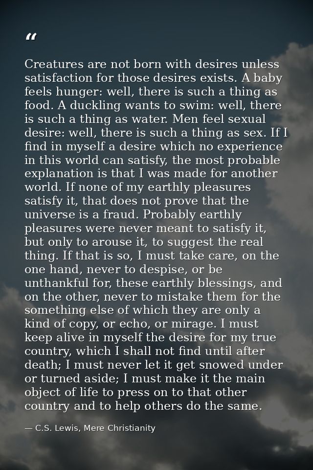 Creatures are not born with desires unless satisfaction for those desires exists. A baby feels hunger: well, there is su — C.S. Lewis, Mere Christianity
