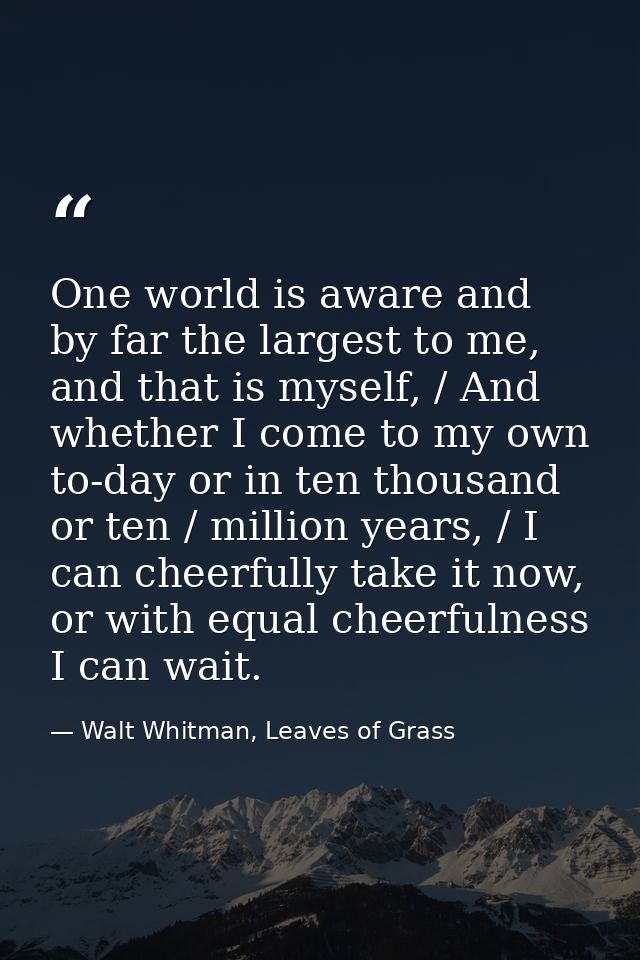 One world is aware and by far the largest to me, and that is myself, / And whether I come to my own to-day or in ten tho — Walt Whitman, Leaves of Grass