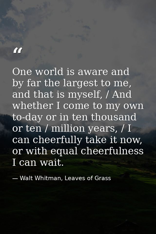 One world is aware and by far the largest to me, and that is myself, / And whether I come to my own to-day or in ten tho — Walt Whitman, Leaves of Grass
