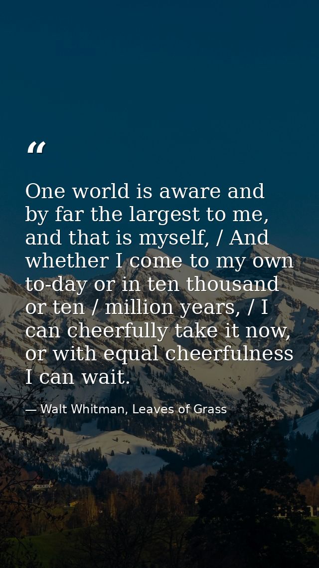 One world is aware and by far the largest to me, and that is myself, / And whether I come to my own to-day or in ten tho — Walt Whitman, Leaves of Grass