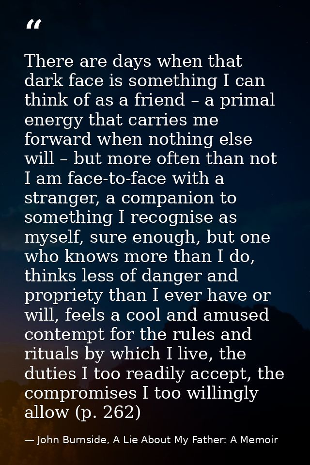 There are days when that dark face is something I can think of as a friend – a primal energy that carries me forward whe — John Burnside, A Lie About My Father: A Memoir
