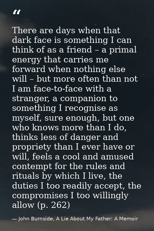 There are days when that dark face is something I can think of as a friend – a primal energy that carries me forward whe — John Burnside, A Lie About My Father: A Memoir