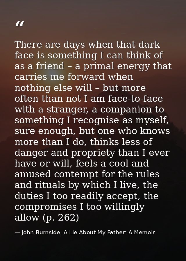 There are days when that dark face is something I can think of as a friend – a primal energy that carries me forward whe — John Burnside, A Lie About My Father: A Memoir