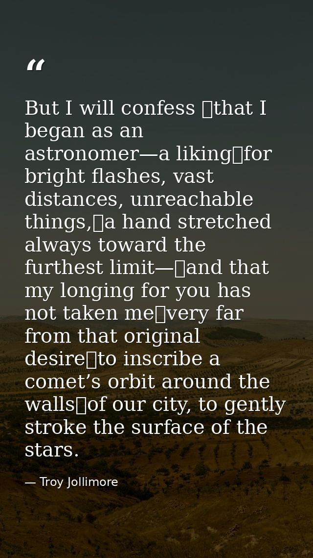 But I will confess  that I began as an astronomer—a liking for bright flashes, vast distances, unreachable things, a han — Troy Jollimore