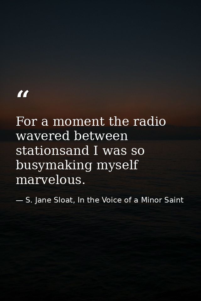 For a moment the radio wavered between stationsand I was so busymaking myself marvelous. — S. Jane Sloat, In the Voice of a Minor Saint