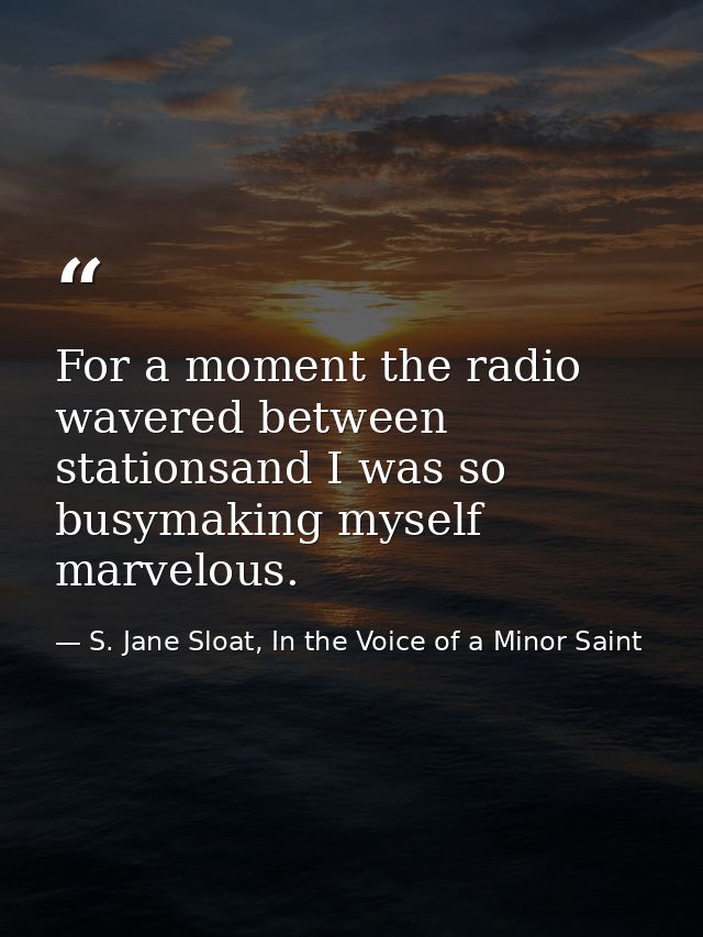 For a moment the radio wavered between stationsand I was so busymaking myself marvelous. — S. Jane Sloat, In the Voice of a Minor Saint