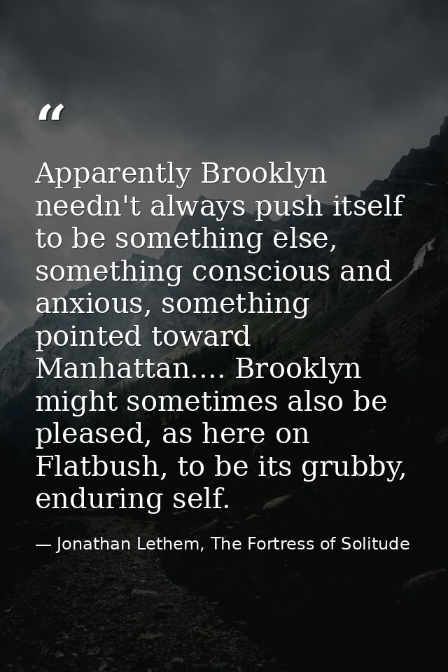 Apparently Brooklyn needn't always push itself to be something else, something conscious and anxious, something pointed  — Jonathan Lethem, The Fortress of Solitude