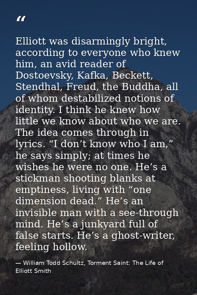 Elliott was disarmingly bright, according to everyone who knew him, an avid reader of Dostoevsky, Kafka, Beckett, Stendh — William Todd Schultz, Torment Saint: The Life of Elliott Smith