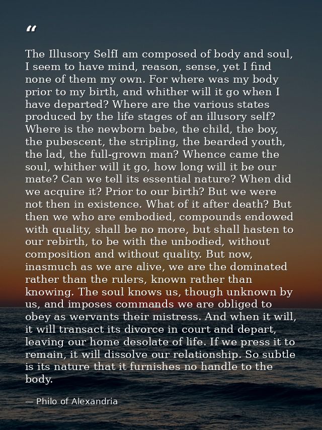 The Illusory SelfI am composed of body and soul, I seem to have mind, reason, sense, yet I find none of them my own. For — Philo of Alexandria