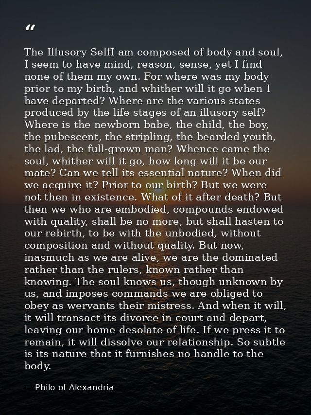 The Illusory SelfI am composed of body and soul, I seem to have mind, reason, sense, yet I find none of them my own. For — Philo of Alexandria