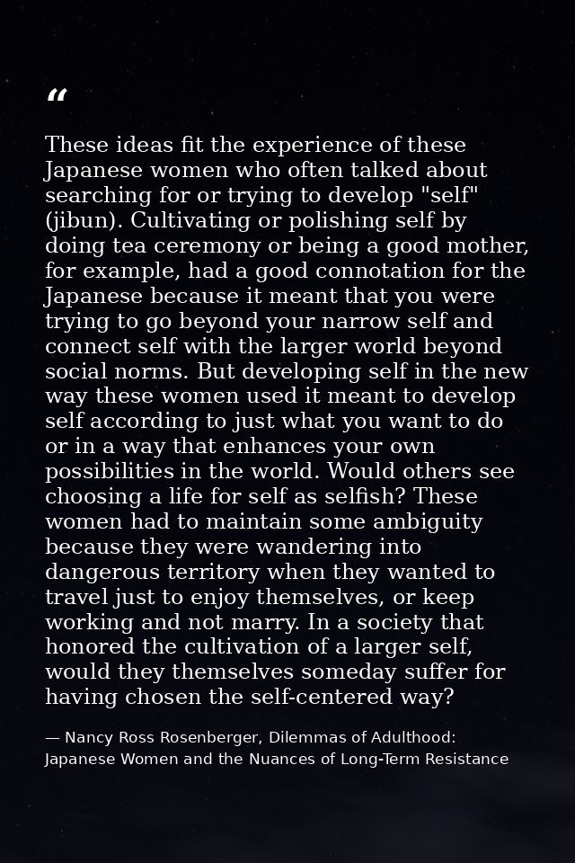 These ideas fit the experience of these Japanese women who often talked about searching for or trying to develop "self"  — Nancy Ross Rosenberger, Dilemmas of Adulthood: Japanese Women and the Nuances of Long-Term Resistance