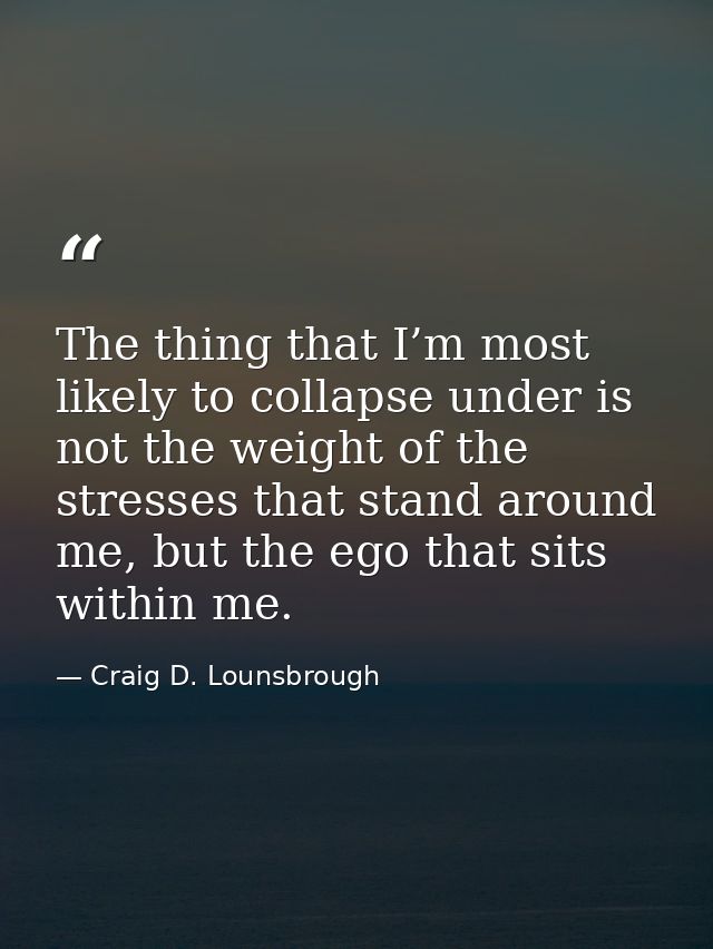 The thing that I’m most likely to collapse under is not the weight of the stresses that stand around me, but the ego tha — Craig D. Lounsbrough