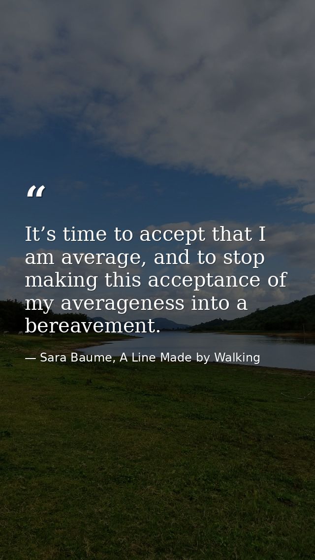 It’s time to accept that I am average, and to stop making this acceptance of my averageness into a bereavement. — Sara Baume, A Line Made by Walking