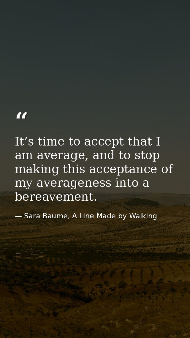 It’s time to accept that I am average, and to stop making this acceptance of my averageness into a bereavement. — Sara Baume, A Line Made by Walking