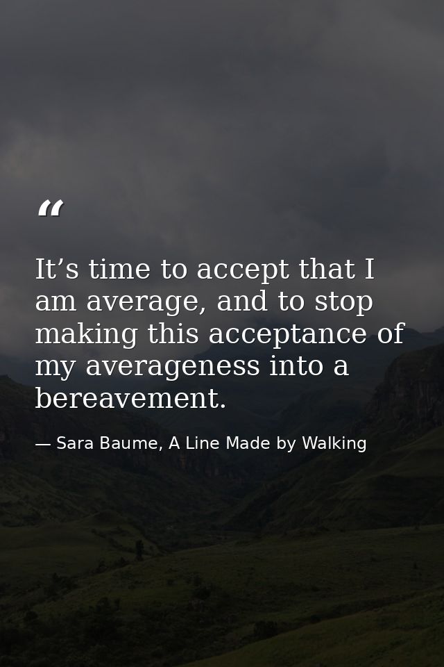It’s time to accept that I am average, and to stop making this acceptance of my averageness into a bereavement. — Sara Baume, A Line Made by Walking