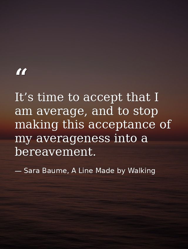 It’s time to accept that I am average, and to stop making this acceptance of my averageness into a bereavement. — Sara Baume, A Line Made by Walking