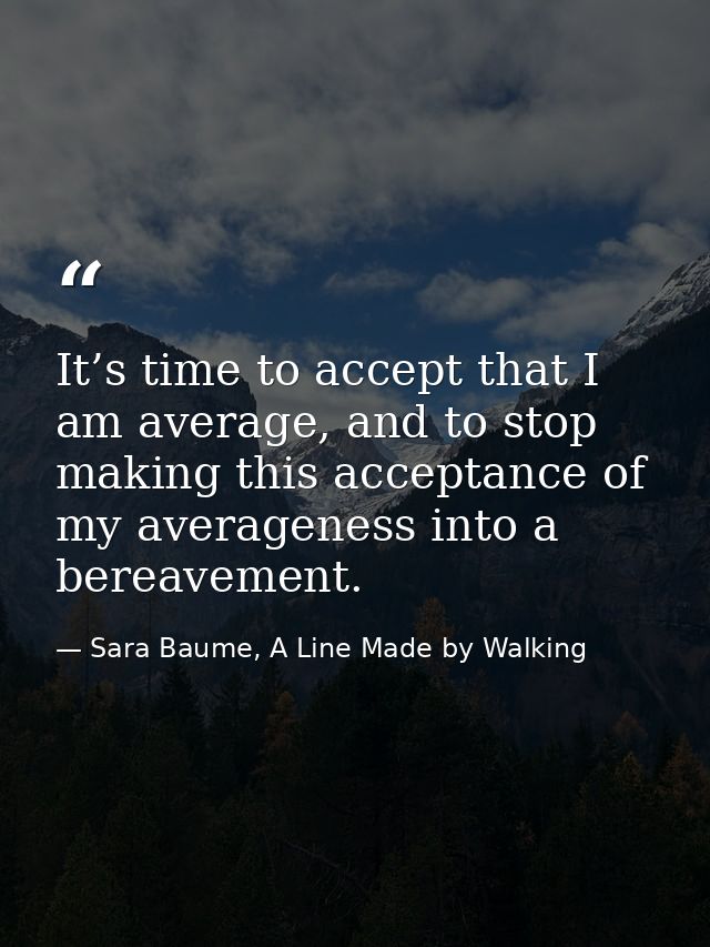 It’s time to accept that I am average, and to stop making this acceptance of my averageness into a bereavement. — Sara Baume, A Line Made by Walking