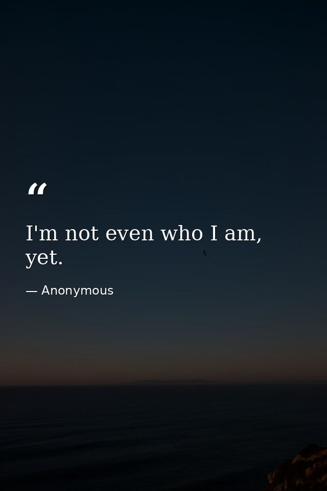I'm not even who I am, yet. — Anonymous