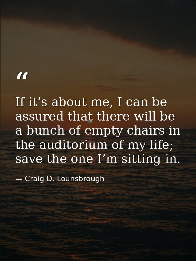 If it’s about me, I can be assured that there will be a bunch of empty chairs in the auditorium of my life; save the one — Craig D. Lounsbrough