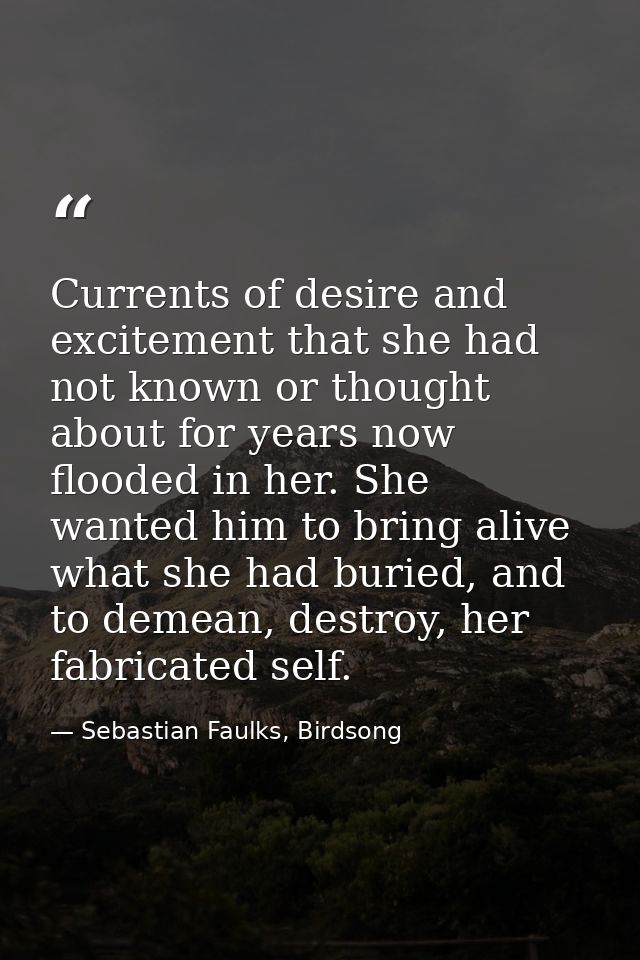 Currents of desire and excitement that she had not known or thought about for years now flooded in her. She wanted him t — Sebastian Faulks, Birdsong