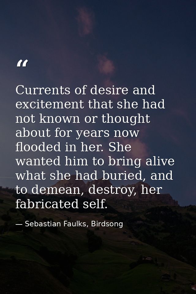 Currents of desire and excitement that she had not known or thought about for years now flooded in her. She wanted him t — Sebastian Faulks, Birdsong