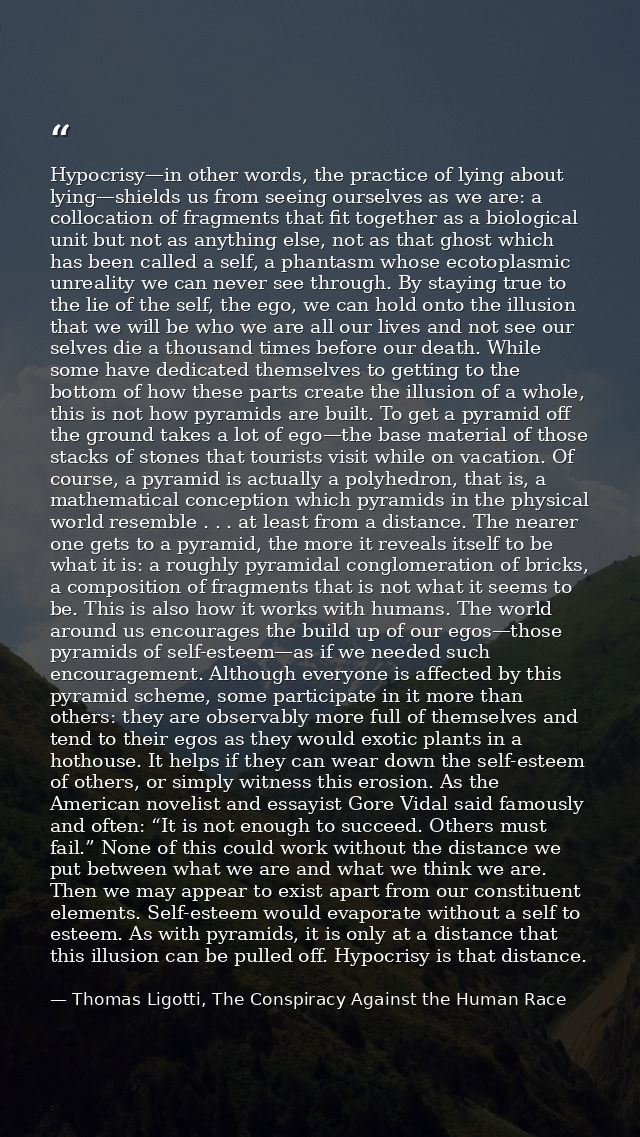 Hypocrisy—in other words, the practice of lying about lying—shields us from seeing ourselves as we are: a collocation of — Thomas Ligotti, The Conspiracy Against the Human Race
