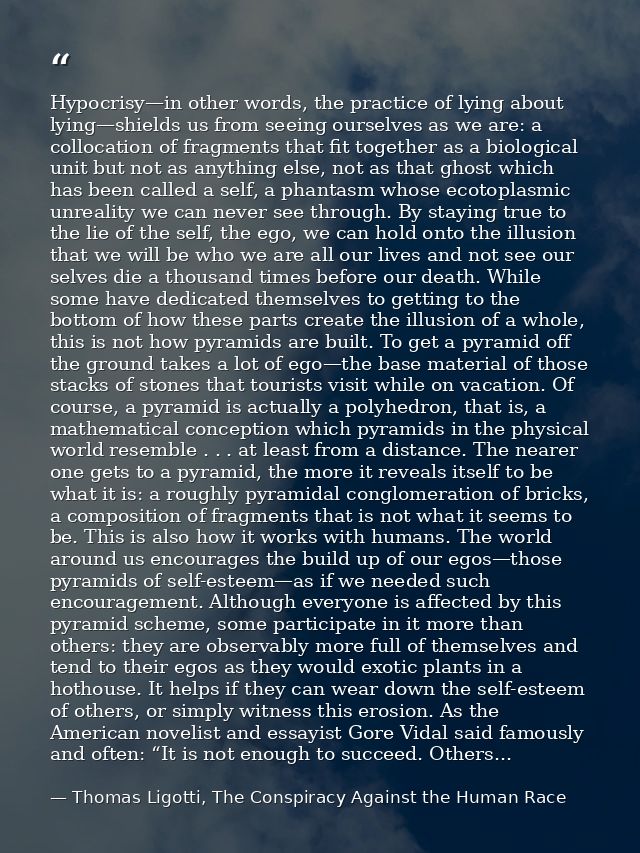 Hypocrisy—in other words, the practice of lying about lying—shields us from seeing ourselves as we are: a collocation of — Thomas Ligotti, The Conspiracy Against the Human Race