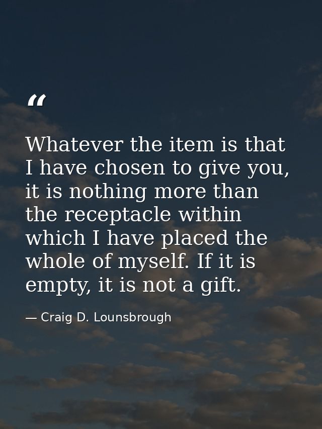Whatever the item is that I have chosen to give you, it is nothing more than the receptacle within which I have placed t — Craig D. Lounsbrough