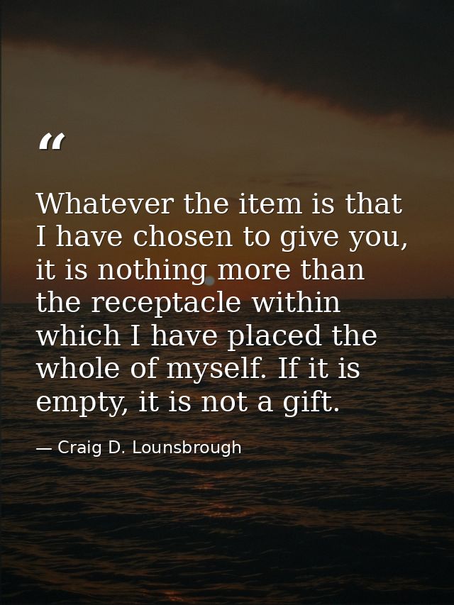 Whatever the item is that I have chosen to give you, it is nothing more than the receptacle within which I have placed t — Craig D. Lounsbrough