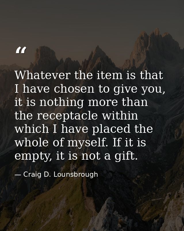 Whatever the item is that I have chosen to give you, it is nothing more than the receptacle within which I have placed t — Craig D. Lounsbrough