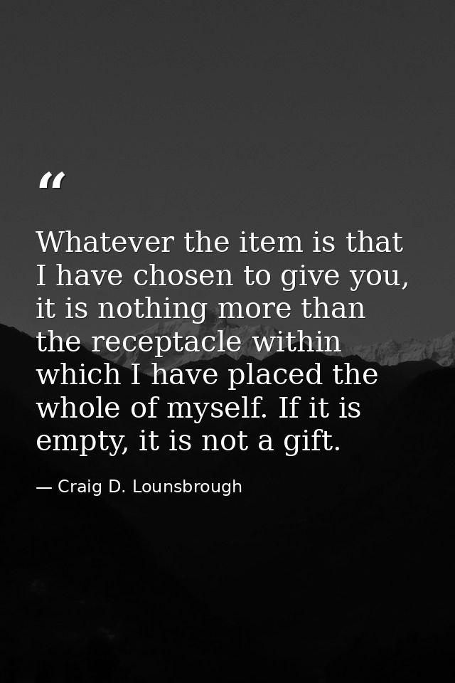 Whatever the item is that I have chosen to give you, it is nothing more than the receptacle within which I have placed t — Craig D. Lounsbrough